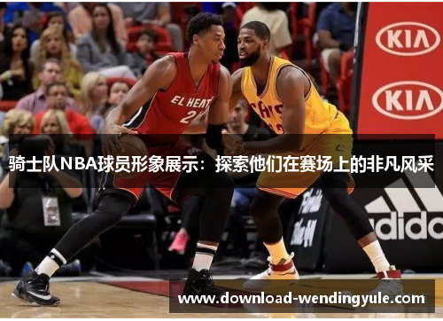 骑士队NBA球员形象展示：探索他们在赛场上的非凡风采